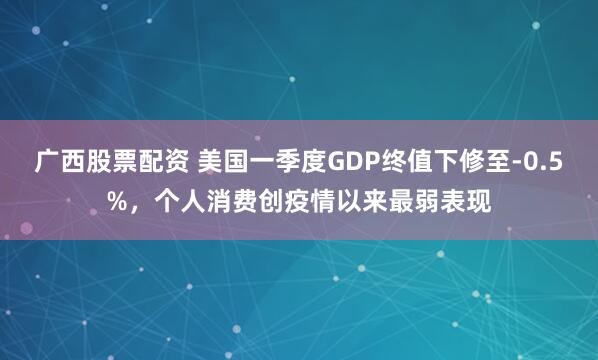 广西股票配资 美国一季度GDP终值下修至-0.5%，个人消费创疫情以来最弱表现