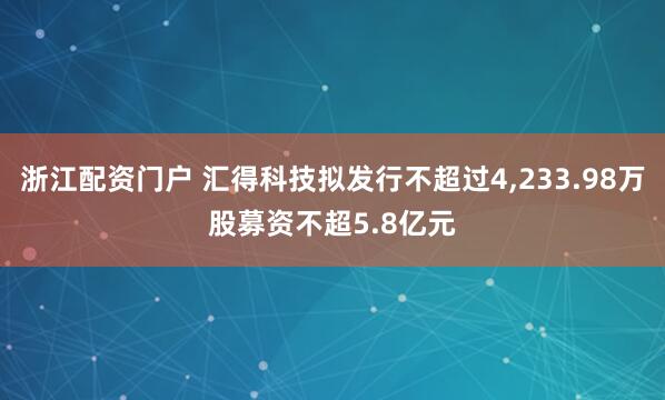 浙江配资门户 汇得科技拟发行不超过4,233.98万股募资不超5.8亿元