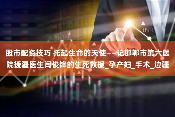 股市配资技巧 托起生命的天使——记邯郸市第六医院援疆医生闫俊锋的生死救援_孕产妇_手术_边疆