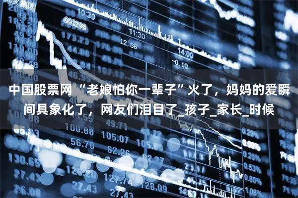 中国股票网 “老娘怕你一辈子”火了,妈妈的爱瞬间具象化了,网友们泪目了_孩子_家长_时候