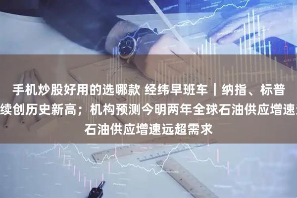 手机炒股好用的选哪款 经纬早班车｜纳指、标普500指数续创历史新高；机构预测今明两年全球石油供应增速远超需求