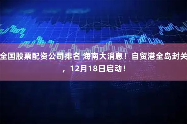 全国股票配资公司排名 海南大消息！自贸港全岛封关，12月18日启动！
