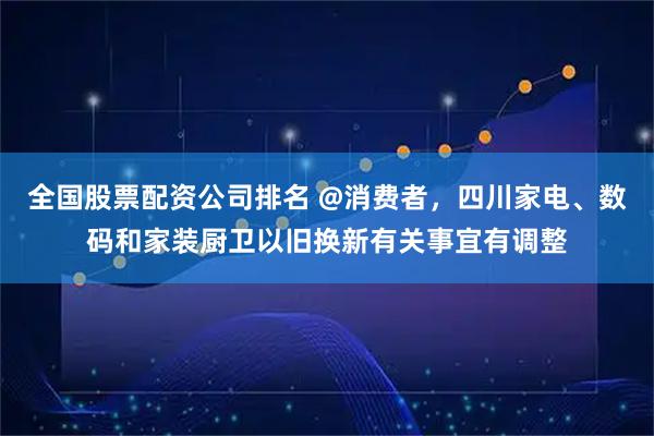 全国股票配资公司排名 @消费者,四川家电、数码和家装厨卫以旧换新有关事宜有调整