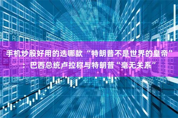 手机炒股好用的选哪款 “特朗普不是世界的皇帝”：巴西总统卢拉称与特朗普“毫无关系”