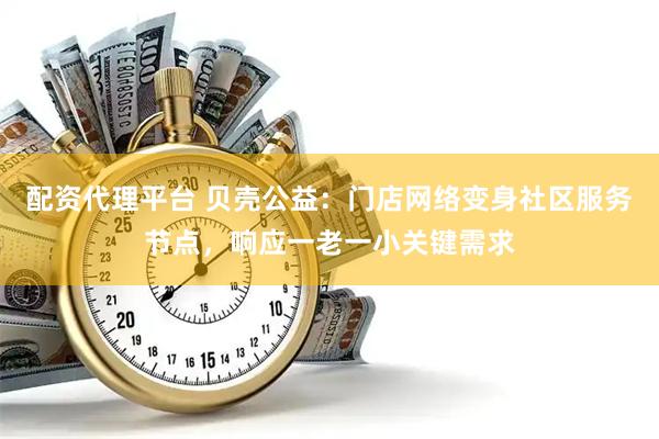 配资代理平台 贝壳公益：门店网络变身社区服务节点，响应一老一小关键需求