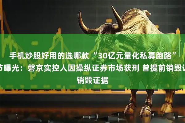 手机炒股好用的选哪款 “30亿元量化私募跑路”细节曝光：磐京实控人因操纵证券市场获刑 曾提前销毁证据