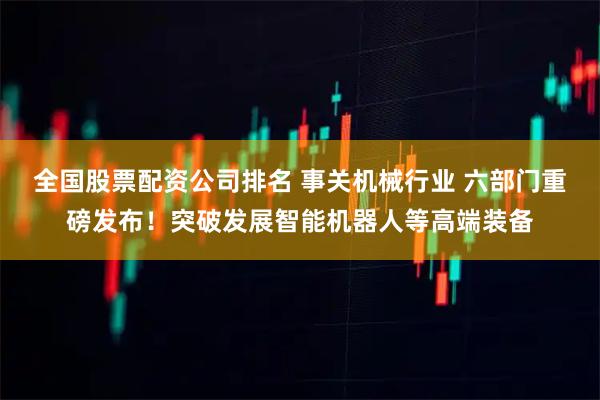 全国股票配资公司排名 事关机械行业 六部门重磅发布!突破发展智能机器人等高端装备