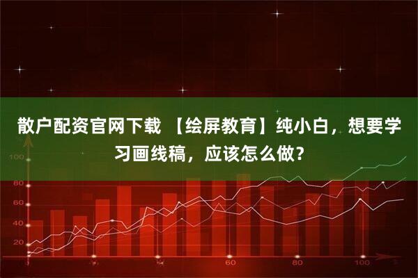 散户配资官网下载 【绘屏教育】纯小白，想要学习画线稿，应该怎么做？