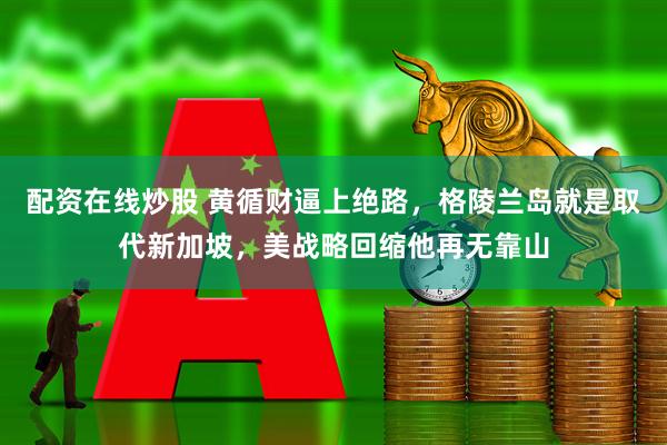 配资在线炒股 黄循财逼上绝路，格陵兰岛就是取代新加坡，美战略回缩他再无靠山