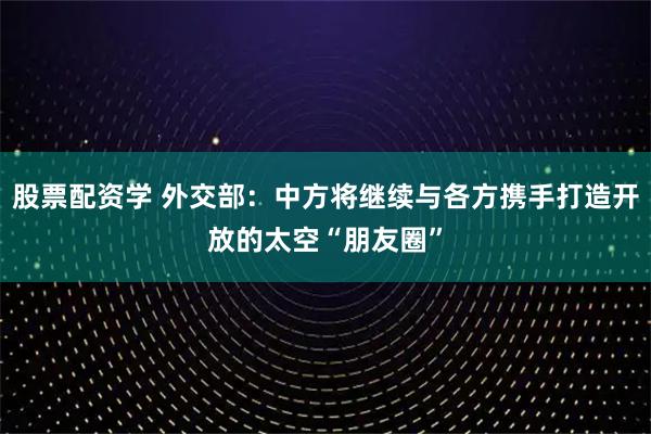 股票配资学 外交部：中方将继续与各方携手打造开放的太空“朋友圈”