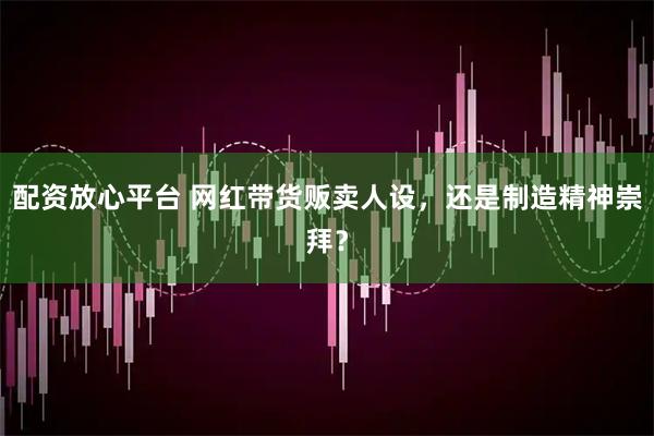 配资放心平台 网红带货贩卖人设，还是制造精神崇拜？