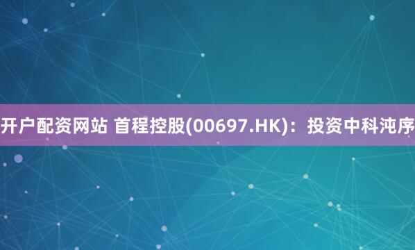 开户配资网站 首程控股(00697.HK)：投资中科沌序