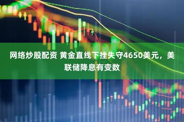 网络炒股配资 黄金直线下挫失守4650美元，美联储降息有变数