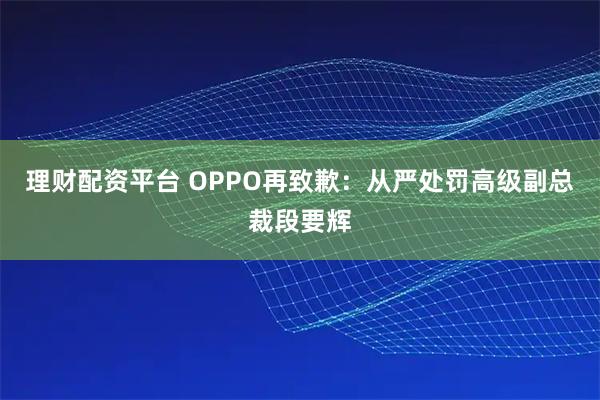 理财配资平台 OPPO再致歉：从严处罚高级副总裁段要辉