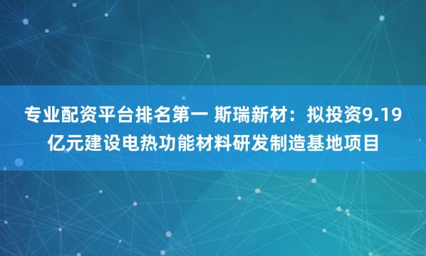 专业配资平台排名第一 斯瑞新材:拟投资9.19亿元建设电热功能材料研发制造基地项目