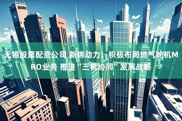 无锡股票配资公司 新锦动力：积极布局燃气轮机MRO业务 推进“三机协同”发展战略