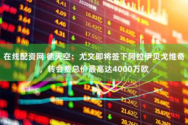 在线配资网 德天空：尤文即将签下阿拉伊贝戈维奇，转会费总价最高达4000万欧