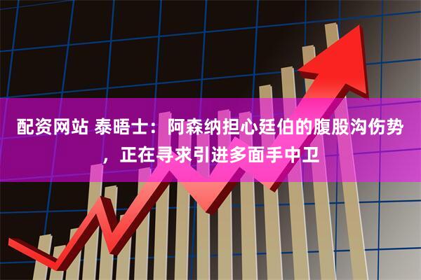 配资网站 泰晤士：阿森纳担心廷伯的腹股沟伤势，正在寻求引进多面手中卫