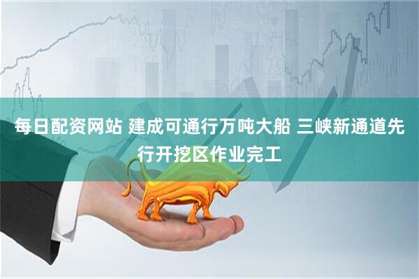 每日配资网站 建成可通行万吨大船 三峡新通道先行开挖区作业完工