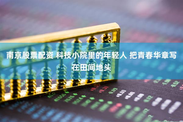 南京股票配资 科技小院里的年轻人 把青春华章写在田间地头
